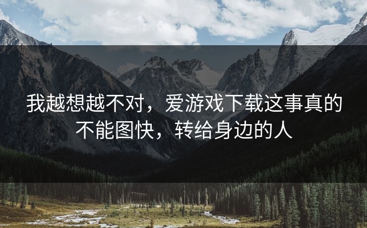 我越想越不对，爱游戏下载这事真的不能图快，转给身边的人