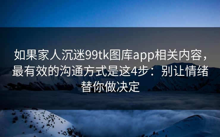 如果家人沉迷99tk图库app相关内容，最有效的沟通方式是这4步：别让情绪替你做决定